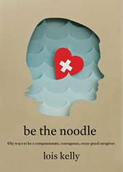 Be the noodle: fifty ways to be a compassionate, courageous, crazy-good caregiver cover image