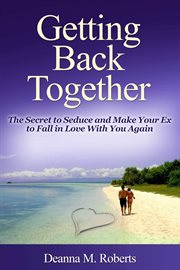Getting back together. The Secret to Seduce and Make Your Ex to Fall in Love With You Again cover image