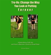 Tru-vu: change the way you look at putting forever. A Book About Golf, Life and How to Become a Good-to-Great Putter cover image