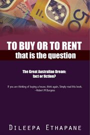 To buy or to rent. That is the Question. The Great Australian Dream, Fact or Fiction cover image
