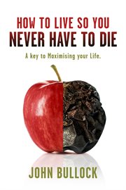 How to live so you never have to die. A Key to Maximising your Life cover image