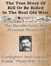 The true story of kill or be killed in the real old West: the recollections and personal photos of Frank "Pistol Pete" Eaton old West gunfighter and lawman cover image