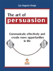 The art of persuasion. Communicate Effectively and Create More Opportunities in Life cover image