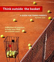 Think outside the basket: a guide for tennis parents. Collection of Exercises to Help Your Child On the Tennis Court cover image