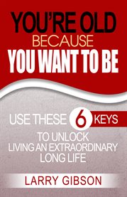 You're old because you want to be. Use These 6 Keys to Unlock Living an Extraordinary Long Life cover image