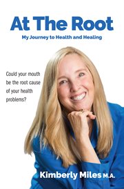 At the root: my journey to health and healing. Could your mouth be the root cause of your health problems? cover image