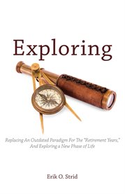 Exploring : Replacing An Outdated Paradigm For The "Retirement Years," And Exploring a New Phase of Life cover image