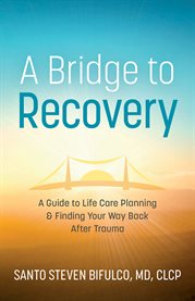 A bridge to recovery. A Guide to Life Care Planning & Finding Your Way Back After Trauma cover image