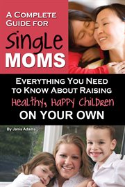 A Complete Guide for Single Moms Everything You Need to Know about Raising Healthy, Happy Children On Your Own cover image