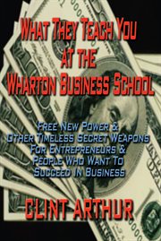 What they teach you at the Wharton Business School: how to be an entrepreneur, start a successful business, sell more than the competition, make more money, have more fun, be a better person, and live a happier life cover image