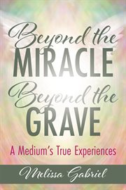 Beyond the miracle, beyond the grave : a medium's true experiences cover image