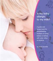 Is my baby allergic to my milk?. A Guide And Recipe Book For Breastfeeding Mothers Of Crying Babies Or Babies With Colic, Reflux Or E cover image