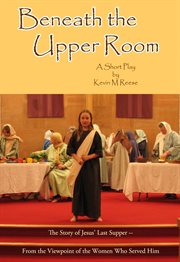 Beneath the upper room. A Short Play About Jesus' Last Supper-- from the Viewpoint of the Women Who Served Him cover image