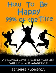 How to be happy 99% of the time: a practical action plan to make life easier, fun, and meaningful. A Practical Action Plan to Make Life Easier, Fun and Meaningful cover image
