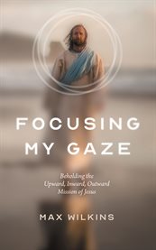 Focusing my gaze : beholding the upward, inward, outward mission of Jesus cover image