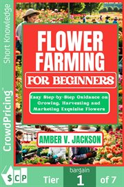 Flower Farming for Beginners : Easy Step-by-step Guidance on Growing, Harvesting and Marketing Exquisite Flowers cover image