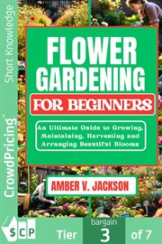 Flower Gardening for Beginners : An Ultimate Guide to Growing, Maintaining, Harvesting and Arranging Beautiful Blooms cover image