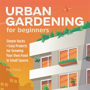 Urban Gardening for Beginners : Simple Hacks and Easy Projects for Growing Your Own Food in Small Spaces cover image