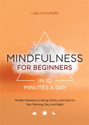 Mindfulness for Beginners in 10 Minutes a Day : Mindful Moments to Bring Clarity and Calm to Your Morning, Day, and Night cover image