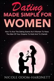 Dating Made Simple For Women : How To Ace The Dating Scene As A Woman To Have The Man Of Your Dreams To Ho cover image