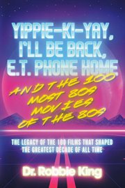 Yippie-Ki-Yay, I'll Be Back, E.T. Phone Home and the 100 most 80s movies of the 80s : the legacy of the 100 films that shaped the greatest decade of all time cover image