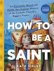How to Be a Saint : An Extremely Weird And Mildly Sacrilegious History Of The Catholic Church's Biggest Names cover image
