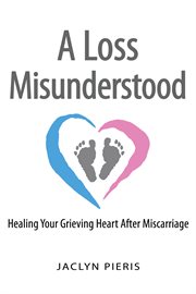 Loss misunderstood : healing your grieving heart after miscarriage cover image