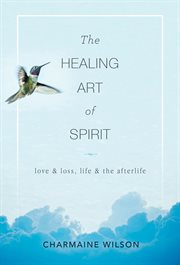 The healing art of spirit. Love & Loss, Life & the Afterlife cover image