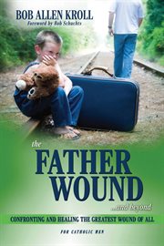 The Father Wound...and Beyond : Confronting and Healing the Greatest Wound of All - For Catholic Men cover image