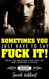 Sometimes You Just Have to Say F**k It : How to Master The Art of Not Giving a Fuck cover image