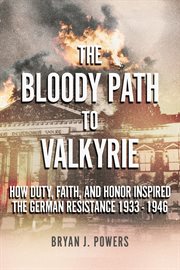 The Bloody Path to Valkyrie : How Duty, Faith, and Honor Inspired the German Resistance 1933 - 1946 cover image