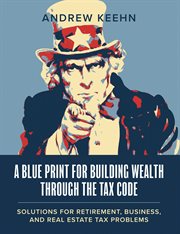 A Blueprint for Building Wealth Through the Tax Code : Solutions for Retirement, Business, and Real Estate Tax Problems cover image