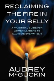 Reclaiming the Fire in Your Belly : A Practical Guide for Women Leaders to Navigate Overwhelm cover image