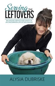 Serving the Leftovers : Balancing Service and Sanity in an Uncommon Life of Dog Rescue cover image