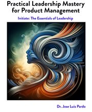 Practical Leadership Mastery for Product Management : Initiate: The Essentials of Leadership cover image