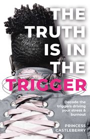 The Truth Is in the Trigger : Decode The Triggers Driving Your Stress & Burnout cover image