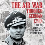 The Air War Through German Eyes : How the Luftwaffe Lost the Skies Over the Reich cover image