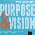 Purpose und Vision : Wie Unternehmen Zweck und Ziel erfolgreich umsetzen cover image
