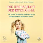 Die Herrschaft der Rotzlöffel : Wie wir die Verhältnisse im Kindergarten wieder vom Kopf auf die Füße stellen cover image