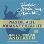Was die alte Johanne erzählte : H. C. Andersen: Sämtliche Märchen und Geschichten cover image